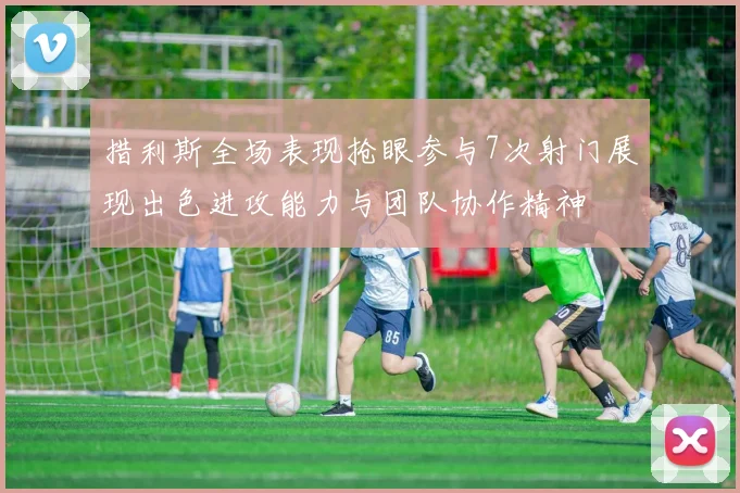 措利斯全场表现抢眼参与7次射门展现出色进攻能力与团队协作精神